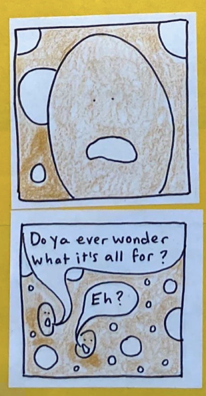 (Closeup of Yeast Being A, mouth open and downturned.) (Yeast Being A: Do ya ever wonder what it's all for? Yeast Being B: Eh?)