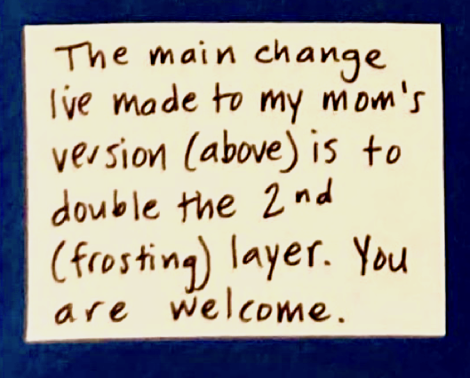 The main change I've made to my mom's version (above) is to double the 2nd (frosting) layer. You are welcome.