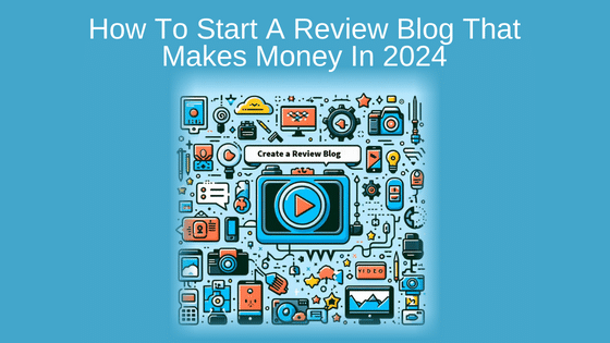 How To Start A Review Blog That Makes Money In 2024