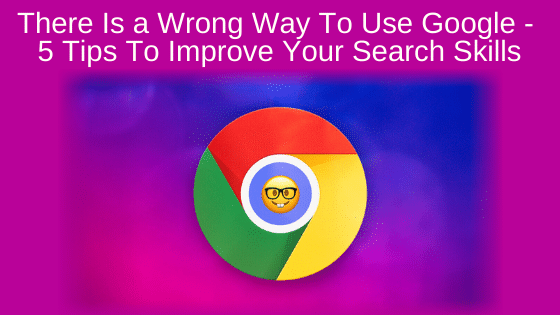There Is a Wrong Way To Use Google - 5 Tips To Improve Your Search Skills