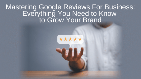 Mastering Google Reviews For Business: Everything You Need to Know to Grow Your Brand