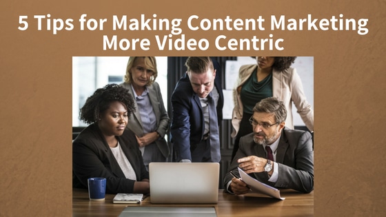 5 Tips for Making Content Marketing More Video Centric