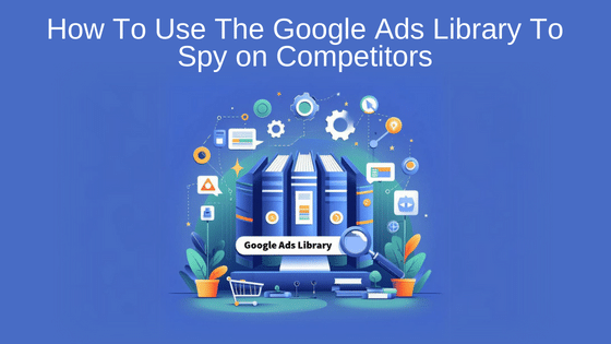 How To Use The Google Ads Library To Spy on Competitors