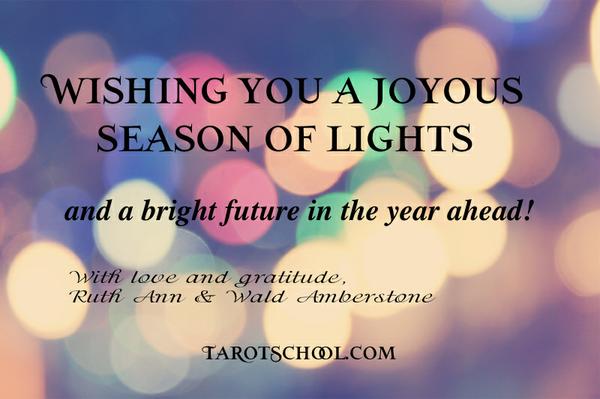 Wishing You a Joyous Season of Lights and a bright future in the year ahead! With love and gratitude, Ruth Ann & Wald Amberstone  
TarotSchool.com