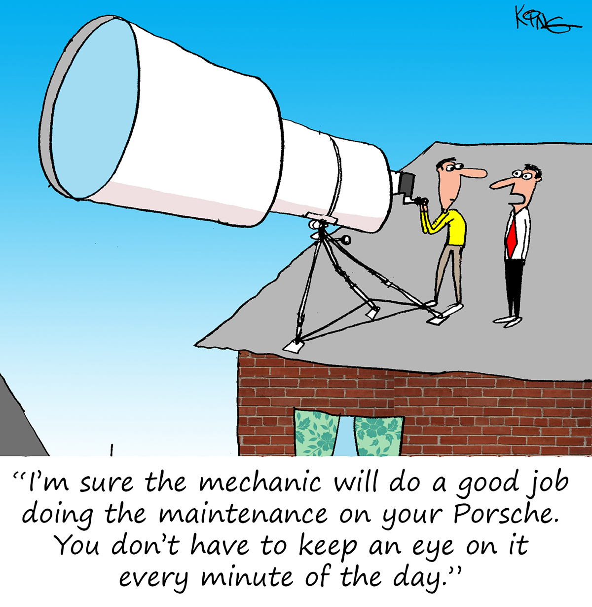 "I'm sure the mechanic will do a good job doing the maintenance on your Porsche.  You don't have to keep an eye on it every minute of the
day."
