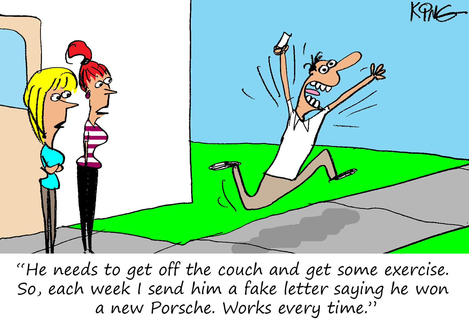 "He needs to get off the couch and get some exercise.  So, each week I send him a fake letter saying he won a new Porsche.  Works every time."