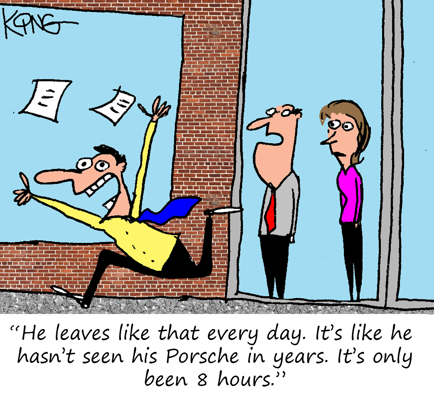 "He leaves like that every day.  It's like he hasn't seen his Porsche in years.  It's only been 8 hours."