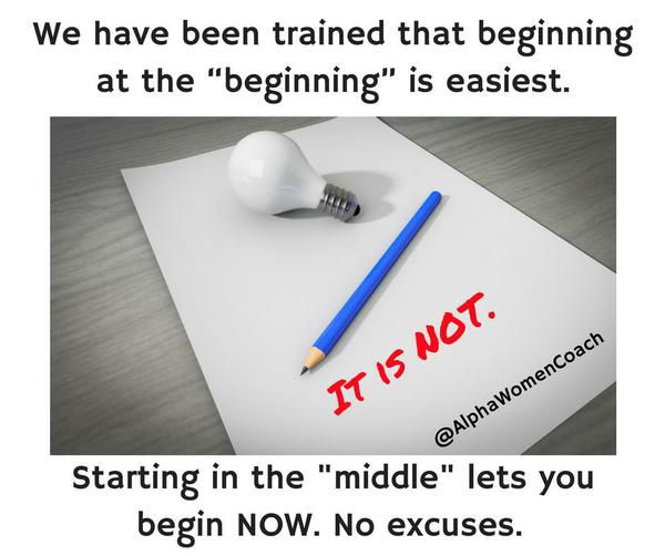 We have been trained that beginning at the beginning is easiest. It is NOT. Starting in the middle lets you begin NOW. No excuses.