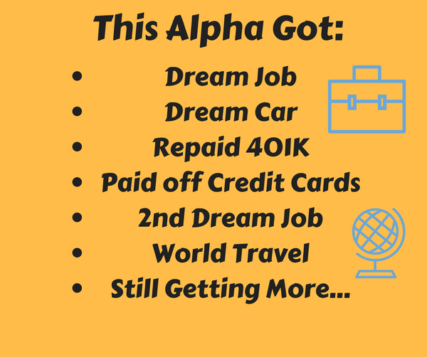 This Alpha Got: Dream Job, Dream Car, Repaid 401k, Paid off Credit Cards, 2nd Dream Job, World Travel, Still Getting More....