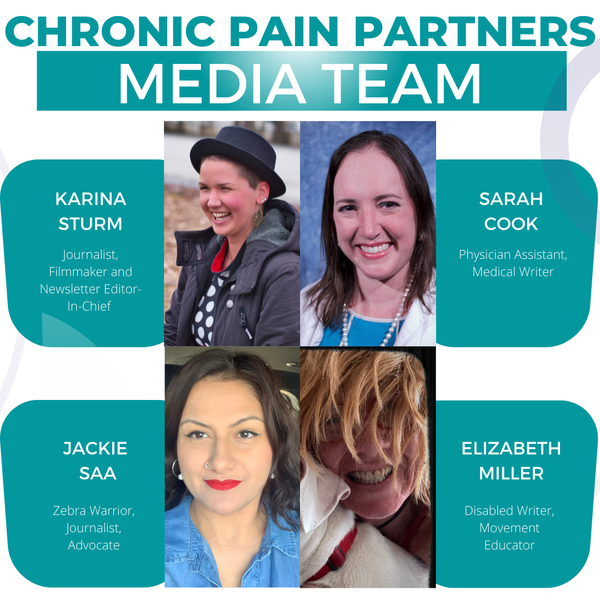 Chronic Pain Partners Media Team. Four images of women: Karina Sturm, a woman with a black hat and super short hair. She is smiling. Text: Journalist,
Filmmaker, and Newsletter Editor-in-chief; Sarah Cook: a woman with shoulder-long brown hair. She wears a blue shirt and smiles; Text: Physician Assistant, Medical Writer. Jackie Saa: a woman with long brown wavy hair and red lipstick and a nose ring. Text: Zebra Warrior, Journalist, Advocate; Elizabeth Miller: A woman with blonde hair holding on to a white dog. Text: Disabled Writer, Movement Educator. 