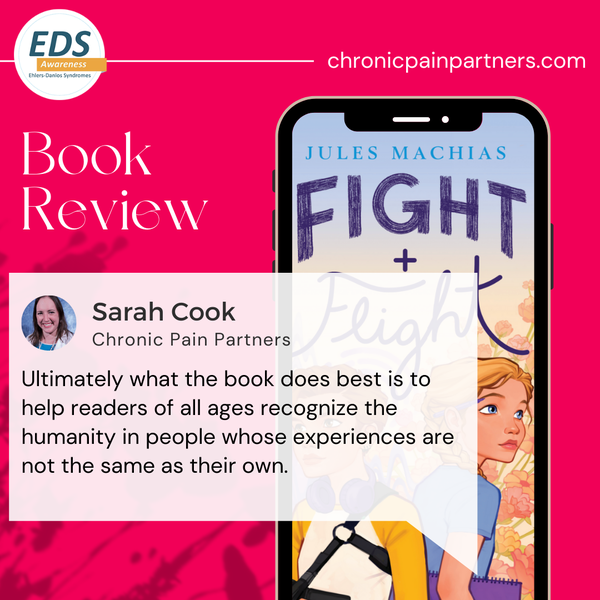 A mobile phone on red background. The phone shows a book cover with two girls. One has short brown hair and is wearing a shoulder brace. The other one has
long blonde hair and holds a book. Text: Fight + Flight, Jules Machias. Book Review. Chronic Pain Partners. Additionally, there is a photo of a woman with shoulder-long brown hair and text: Sarah Cook, Chronic Pain Partners. Ultimately what the book does best is to help readers of all ages recognize the humanity in people whose experiences are not the same as their own. 