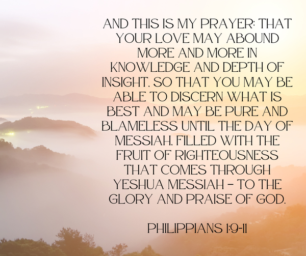 And this is my prayer: that your love may abound more and more in knowledge and depth of insight, so that you may be able to discern what is best and may be pure and blameless until the day of Messiah, filled with the fruit of righteousness that comes through Yeshua Messiah — to the glory and praise of God. Philippians 1:9-11