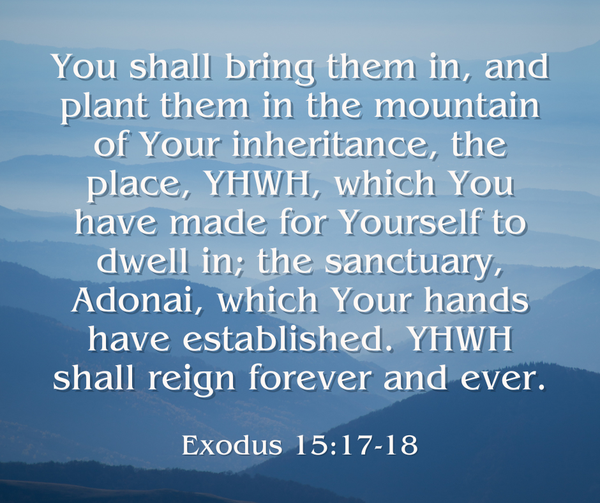 You shall bring them in, and plant them in the mountain of Your inheritance, the place, YHWH, which You have made for Yourself to dwell in; the sanctuary, Adonai, which Your hands have established. YHWH shall reign forever and ever. Exodus 15:17-18, WEB
