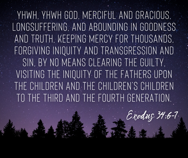 YHWH, YHWH God, merciful and gracious, longsuffering, and abounding in goodness and truth, keeping mercy for thousands, forgiving iniquity and transgression and sin, by no means clearing the guilty, visiting the iniquity of the fathers upon the children and the children's children to the third and the fourth generation. Exodus 34:6-7