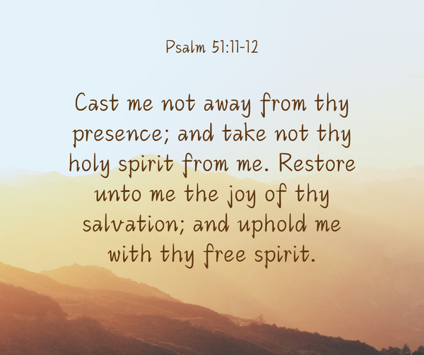 Cast me not away from thy presence; and take not thy holy spirit from me. Restore unto me the joy of thy salvation; and uphold me with thy free spirit. Psalm 51:11-12, KJV