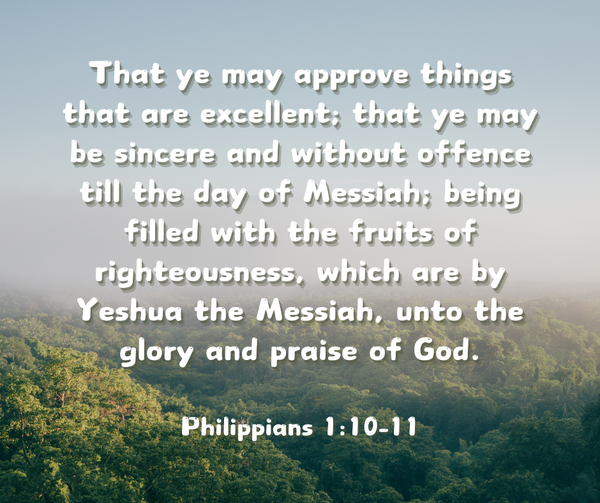 That ye may approve things that are excellent; that ye may be sincere and without offence till the day of Messiah; being filled with the fruits of righteousness, which are by Yeshua the Messiah, unto the glory and praise of God. ​Philippians 1:10-11​, KJV​