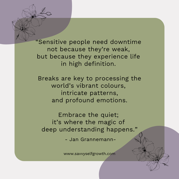 "Sensitive people need downtime not because they're weak,  but because they experience life in high definition.   Breaks are key to processing the worlds' vibran colours,  intricate patterns, and profound emotions.   Embrace the quiet; it's where the magic of deep understanding happens."   - Jan Grannemann - 