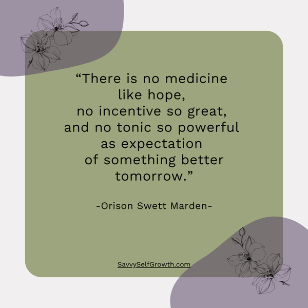 "There is no medicine like hope, no incentive so great, an no tonic as powerful as expectation of something better tomorrow."  - Orison Swett Marden - 