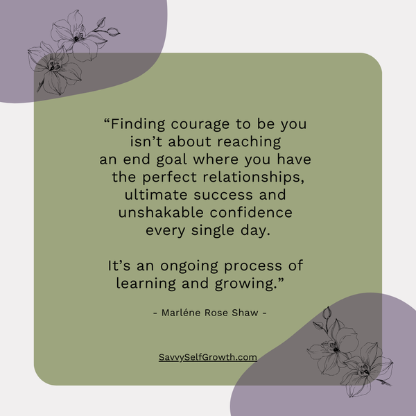 “Finding courage to be you isn't about reaching an end goal  where you have the perfect relationships, ultimate success  and unshakable confidence every single day.  It's an ongoing process of learning and growing.”  - Marléne Rose Shaw - 