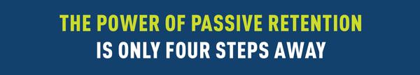 THE POWER OF PASSIVE RETENTION
                                                                IS ONLY FOUR STEPS AWAY.