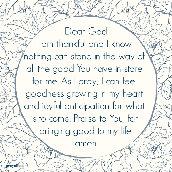 Dear God, I am thankful and I know nothing can stand in the way of all the good You have in store for me. As I pray, I can feel goodness growing in my heart and joyful anticipation for what is to come. Praise to You, for bringing good to my life. Amen