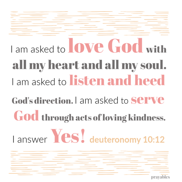 Deuteronomy 10:12 I am asked to love God with all my heart and all my soul. I am asked to listen and heed God’s direction. I am asked to serve God through acts of loving kindness. I answer Yes!