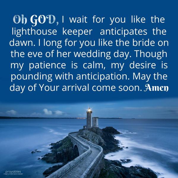 Oh God, I wait for you like the lighthouse keeper anticipates the dawn. I long for you like the bride on the eve of her wedding day. Though my patience is calm, my desire is pounding with
anticipation. May the day of Your arrival come soon. Amen