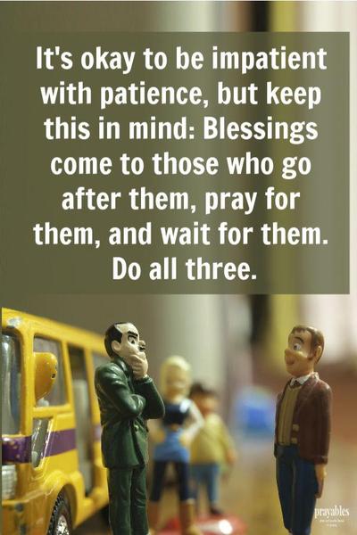 It’s okay to be impatient with patience, but keep this in mind: Blessings come to those who go after them, pray for them, and wait for them. Do all three.