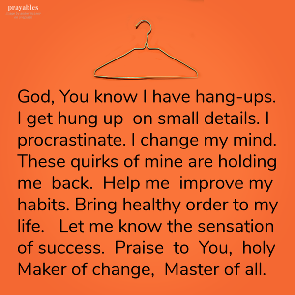 God, You know I have hang-ups. I get hung up on small details. I procrastinate. I change my mind. These quirks of mine are holding me back. Help me improve my habits. Bring healthy order to my life. Let me know the sensation of success.
Praise to You, holy Maker of change, Master of all.