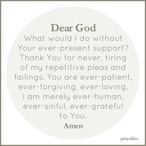 Ever-Present Dear God, What would I do without Your ever-present support? Thank You for never, tiring of my repetitive pleas and failings. You are ever-patient, ever-forgiving, ever-loving. I am merely ever-human, ever-sinful,
ever-grateful to You. Amen