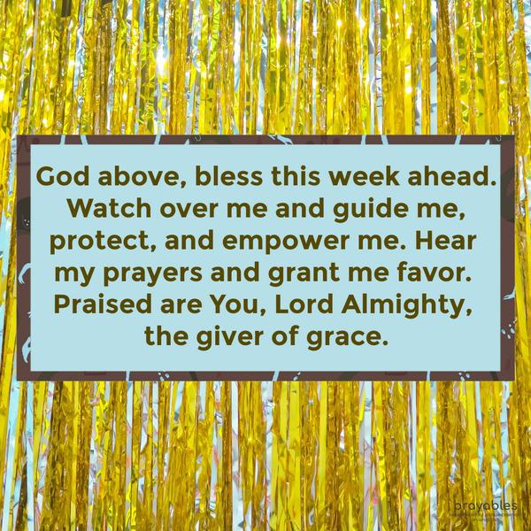 God above, bless this week ahead. Watch over me and guide me, protect, and empower me. Hear my prayers and grant me favor. Praised are You, Lord Almighty, the giver of grace.