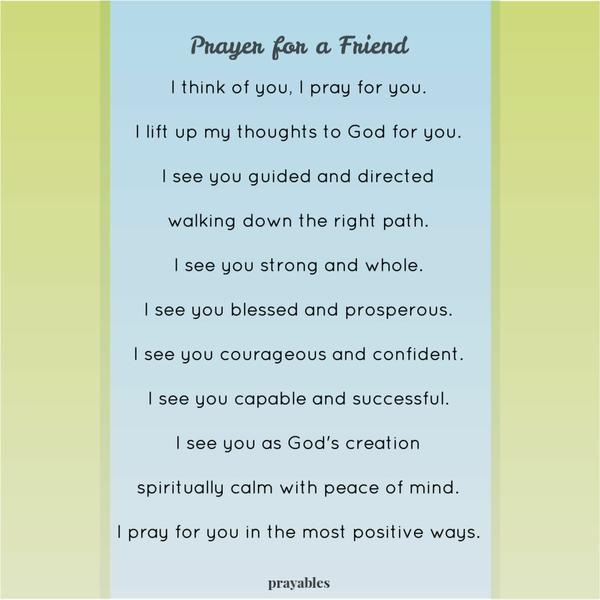 I think of you, I pray for you. I lift up my thoughts to God for you. I see you guided and directed walking down the right path. I see you strong and whole. I see you blessed
and prosperous. I see you courageous and confident. I see you capable and successful. I see you as God’s creation spiritually calm with peace of mind. I pray for you in the most positive ways.