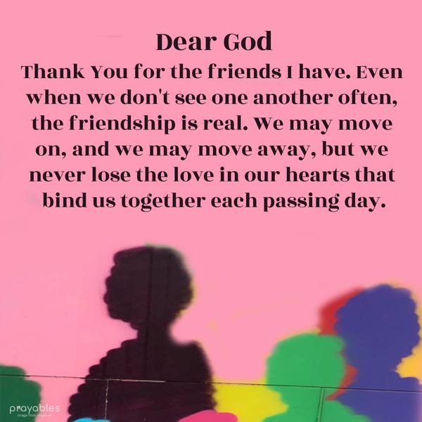 Dear God, Thank You for the friends I have. Even when we don’t see one another often, the friendship is real. We may move on, and we may move away, but we never lose the love in our hearts
that bind us together each passing day.