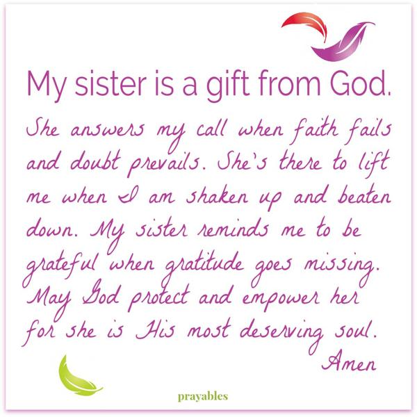 My sister is a gift from God. She answers my call when faith fails and doubt prevails. She’s there to lift me when I am shaken up and beaten down. My sister reminds me to be grateful when gratitude goes missing. May God protect and
empower her for she is His most deserving soul. Amen