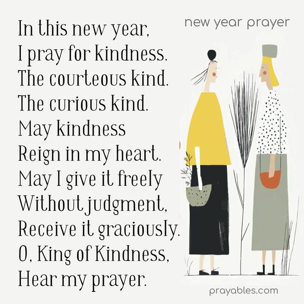 In this new year, I pray for kindness. The courteous kind. The curious kind. May kindness reign in my heart, may I give it freely without judgment, receive it graciously, no matter who or where it comes from. O, King of Kindness, hear my prayer.