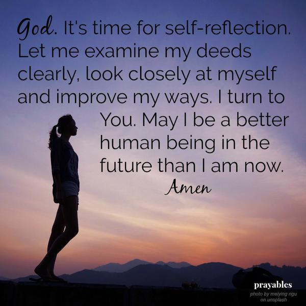 God. It's time for self-reflection. Let me examine my deeds clearly, look closely at myself and improve my ways. I turn to  You. May I be a better human being in the future than I am now.  