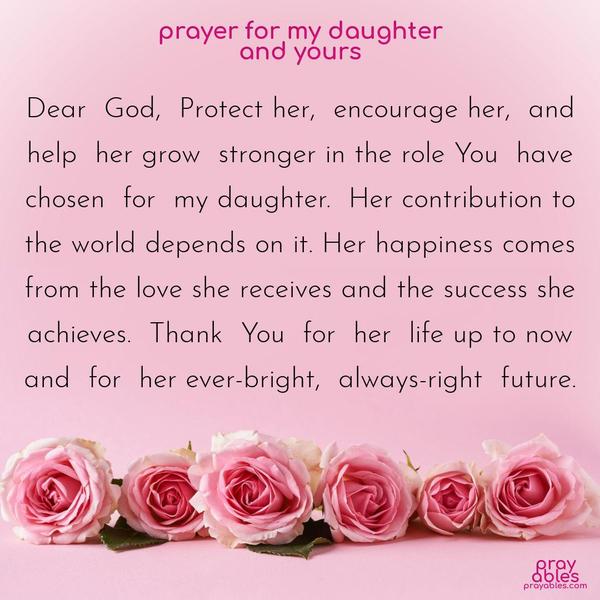 Dear God, Protect her, encourage her, and help her grow stronger in the role You have chosen for my daughter. Her contribution to the world depends on it. Her happiness comes from the love she receives and the success she achieves. Thank You for her life up to now and for her ever-bright, always-right future.