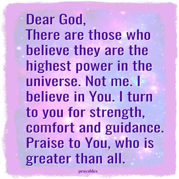 Dear God, There are those who believe they are the highest power in the universe. Not me. I believe in You. I turn to you for strength, comfort and guidance. Praise to You, who is greater than all.