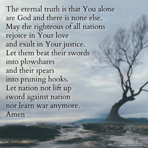 The eternal truth is that You alone are God and there is none else. May the righteous of all nations rejoice in Your love and exult in Your justice. Let
them beat their swords into plowshares and their spears into Pruning hooks. Let nation not lift up sword against nation nor learn war anymore.  Solomon ben Isaac