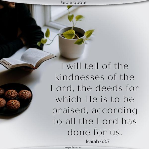 Isaiah 63:7 I will tell of the kindnesses of the Lord, the deeds for which He is to be praised, according to all the Lord has done for us.