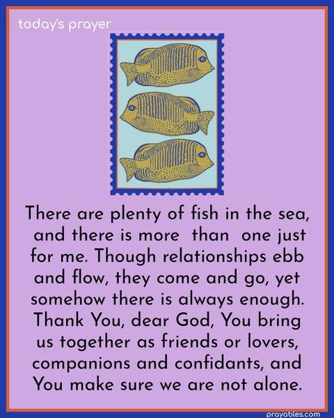 There are plenty of fish in the sea, and there is more than one just for me. Though relationships ebb and flow, they come and go, yet somehow there is always enough. Thank You, dear God, You bring us together as friends or lovers, companions and confidants, and You make sure we are not alone.