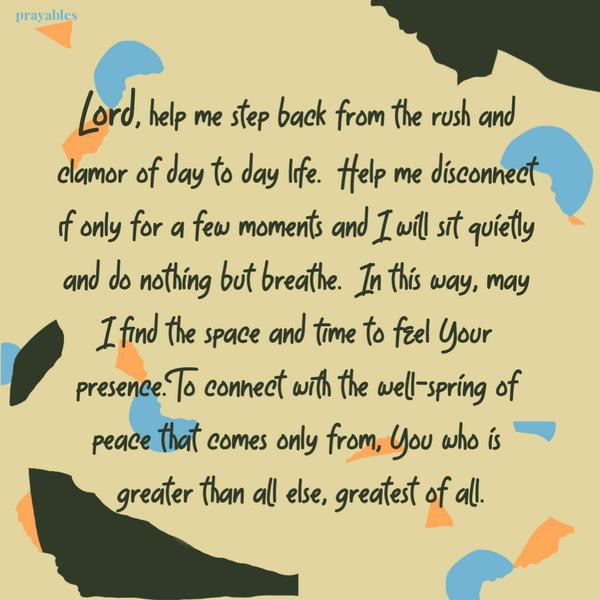 Lord, help me step back from the rush and clamor of day to day life. Help me disconnect if only for a few moments and I will sit quietly and do nothing but
breathe. In this way, may I find the space and time to feel Your presence. To connect with the well-spring of peace that comes only from, You who is greater than all else, greatest of all.