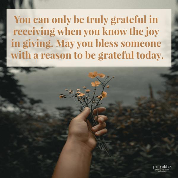 You can only be truly grateful in receiving when you know the joy in giving. May you bless someone with a reason to be grateful today.