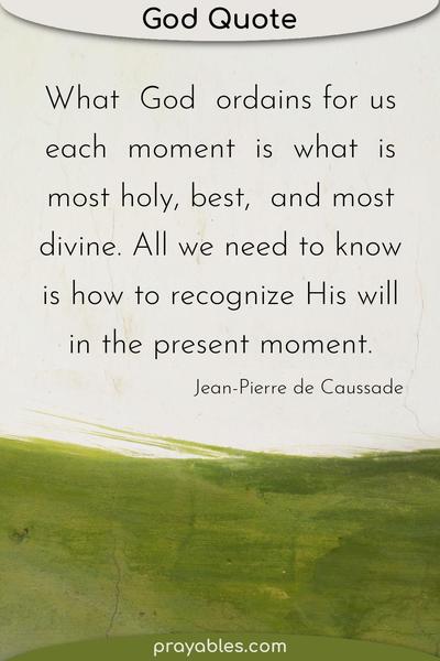 What God ordains for us each moment is what is most holy, best, and most divine. All we need to know is how to recognize His will in the present moment. Jean-Pierre de
Caussade