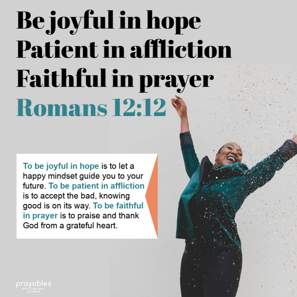 Be joyful in hope, patient in affliction, faithful in prayer. To be joyful in hope is to let a happy mindset guide you to your future. To be patient in affliction is to accept
the bad, knowing good is on its way. To be faithful in prayer is to praise and thank God from a grateful heart.