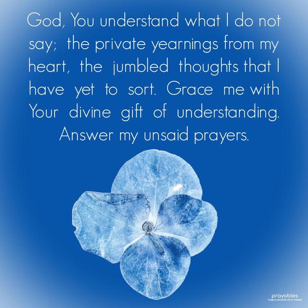 God, You understand what I do not say;  the private yearnings from my heart,  the  jumbled  thoughts that I have  yet  to  sort.  Grace  me with  Your 
divine  gift  of  understanding.  Answer my unsaid prayers. 