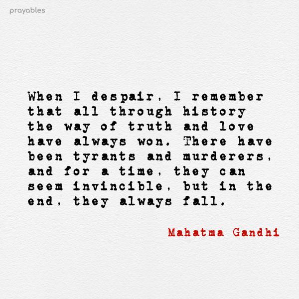 When I despair, I remember that all through history the way of truth and love have always won. There have been tyrants and murderers, and for a time, they can seem
invincible, but in the end, they always fall. Mahatma Gandhi