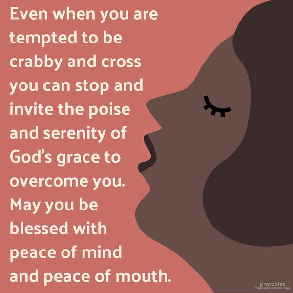 Even when you are tempted to be crabby and cross, you can stop and invite the poise and serenity of God’s grace to overcome you. May you be blessed with peace of mind, and peace of mouth.