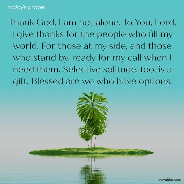 Thank God, I am not alone. To You, Lord, I give thanks for the people who fill my world. For those at my side, and those who stand by, ready for my call when I need them. Selective solitude, too, is a gift. Blessed are we who have options.