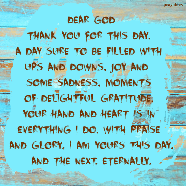 Dear God, Thank you for this day. A day sure to be filled with ups and downs, joy and some sadness, moments of delightful gratitude. Your hand and heart is in everything I do. With praise and glory, I am yours this day, and the next,
eternally.